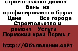 строительство домов , бань  из профилированого бруса › Цена ­ 100 - Все города Строительство и ремонт » Услуги   . Пермский край,Пермь г.